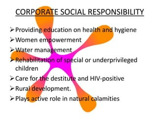 CORPORATE SOCIAL RESPONSIBILITY
Providing education on health and hygiene
Women empowerment
Water management
Rehabilitation of special or underprivileged
children
Care for the destitute and HIV-positive
Rural development.
Plays active role in natural calamities
 