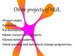 Other projects of HUL
•Project shakti.
•Sanjivinni.
•Fal foundation.
•Water conservation projects.
•Domex toilet academy.
•Hand washing and behavioral change programmes.
 