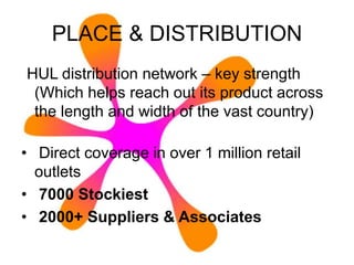 PLACE & DISTRIBUTION
HUL distribution network – key strength
(Which helps reach out its product across
the length and width of the vast country)
• Direct coverage in over 1 million retail
outlets
• 7000 Stockiest
• 2000+ Suppliers & Associates
 