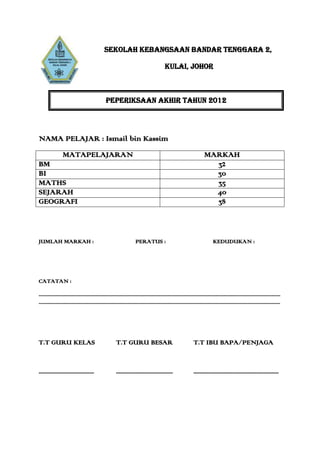 SEKOLAH KEBANGSAAN BANDAR TENGGARA 2,

                                                                                                  KULAI, JOHOR



                                                    PEPERIKSAAN AKHIR TAHUN 2012




NAMA PELAJAR : Ismail bin Kassim
                  MATAPELAJARAN                                                                                                  MARKAH
BM                                                                                                                                 32
BI                                                                                                                                 30
MATHS                                                                                                                              35
SEJARAH                                                                                                                            40
GEOGRAFI                                                                                                                           38



JUMLAH MARKAH :                                                            PERATUS :                                                    KEDUDUKAN :




CATATAN :

.............................................................................................................................................................................................
.............................................................................................................................................................................................




T.T GURU KELAS                                              T.T GURU BESAR                                               T.T IBU BAPA/PENJAGA


.....................................                       ......................................                       .........................................................
 