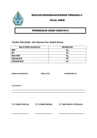 SEKOLAH KEBANGSAAN BANDAR TENGGARA 2,

                                                                                                  KULAI, JOHOR



                                                    PEPERIKSAAN AKHIR TAHUN 2012




NAMA PELAJAR : Siti Mariam bnt Abdul Karim
                  MATAPELAJARAN                                                                                                  MARKAH
BM                                                                                                                                 85
BI                                                                                                                                 80
MATHS                                                                                                                              84
SEJARAH                                                                                                                            88
GEOGRAFI                                                                                                                           80



JUMLAH MARKAH :                                                            PERATUS :                                                    KEDUDUKAN :




CATATAN :

.............................................................................................................................................................................................
.............................................................................................................................................................................................




T.T GURU KELAS                                              T.T GURU BESAR                                               T.T IBU BAPA/PENJAGA


.....................................                       ......................................                       .........................................................
 