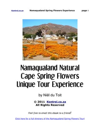 Kontrei.co.za     Namaqualand Spring Flowers Experience                page 1




      Namaqualand Natural
      Cape Spring Flowers
     Unique Tour Experience
                           by Niël du Toit
                       © 2011 Kontrei.co.za
                        All Rights Reserved


                 Feel free to email this ebook to a friend!

    Click here for a full itinerary of the Namaqualand Spring Flowers Tour!
 