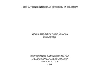 ¿QUÉ TANTO NOS INTERESA LA EDUCACIÓN EN COLOMBIA?
NATALIA MARGARITA QUINCHO FAGUA
DECIMO TRES
INSTITUCIÓN EDUCATIVA SIMÓN BOLÍVAR
ÁREA DE TECNOLOGÍA E INFORMÁTICA
SORACA- BOYACÁ
2014
 