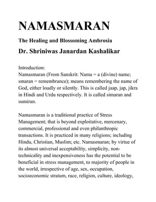 NAMASMARAN
The Healing and Blossoming Ambrosia
Dr. Shriniwas Janardan Kashalikar

Introduction:
Namasmaran (From Sanskrit: Nama = a (divine) name;
smaran = remembrance); means remembering the name of
God, either loudly or silently. This is called jaap, jap, jikra
in Hindi and Urdu respectively. It is called simaran and
sumiran.

Namasmaran is a traditional practice of Stress
Management; that is beyond exploitative, mercenary,
commercial, professional and even philanthropic
transactions. It is practiced in many religions; including
Hindu, Christian, Muslim; etc. Namasmaran; by virtue of
its almost universal acceptability, simplicity, non-
technicality and inexpensiveness has the potential to be
beneficial in stress management, to majority of people in
the world, irrespective of age, sex, occupation,
socioeconomic stratum, race, religion, culture, ideology,
 