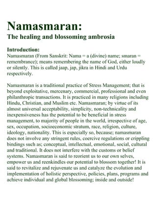 Namasmaran:
The healing and blossoming ambrosia
Introduction:
Namasmaran (From Sanskrit: Nama = a (divine) name; smaran =
remembrance); means remembering the name of God, either loudly
or silently. This is called jaap, jap, jikra in Hindi and Urdu
respectively.

Namasmaran is a traditional practice of Stress Management; that is
beyond exploitative, mercenary, commercial, professional and even
philanthropic transactions. It is practiced in many religions including
Hindu, Christian, and Muslim etc. Namasmaran; by virtue of its
almost universal acceptability, simplicity, non-technicality and
inexpensiveness has the potential to be beneficial in stress
management, to majority of people in the world, irrespective of age,
sex, occupation, socioeconomic stratum, race, religion, culture,
ideology, nationality. This is especially so, because; namasmaran
does not involve any stringent rules, coercive regulations or crippling
bindings such as; conceptual, intellectual, emotional, social, cultural
and traditional. It does not interfere with the customs or belief
systems. Namasmaran is said to reorient us to our own selves,
empower us and reenkindles our potential to blossom together! It is
said to revitalize and rejuvenate us and catalyze the evolution and
implementation of holistic perspective, policies, plans, programs and
achieve individual and global blossoming; inside and outside!
 