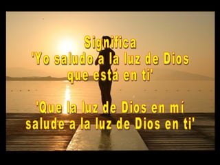 Significa 'Yo saludo a la luz de Dios que está en ti' 'Que la luz de Dios en mí salude a la luz de Dios en ti'