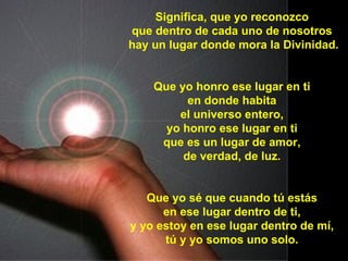 Significa, que yo reconozco que dentro de cada uno de nosotros hay un lugar donde mora la Divinidad. Que yo honro ese lugar en ti en donde habita el universo entero, yo honro ese lugar en ti que es un lugar de amor, de verdad, de luz. Que yo sé que cuando tú estás en ese lugar dentro de ti, y yo estoy en ese lugar dentro de mí, tú y yo somos uno solo.