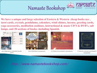 http://www.namastebookshop.com/
We have a unique and large selection of Eastern & Western cheap books nyc ,
tarot cards, crystals, pendulums, calendars, wind chimes, incense, greeting cards,
yoga accessories, meditation cushions, instructional & music CD’S & DVD’s, salt
lamps, and 20 sections of books- including Spanish.
 