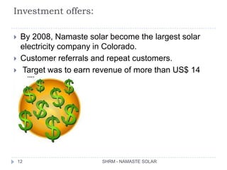 Investment offers:

    By 2008, Namaste solar become the largest solar
     electricity company in Colorado.
    Customer referrals and repeat customers.
    Target was to earn revenue of more than US$ 14
     million.




    12                    SHRM - NAMASTE SOLAR
 