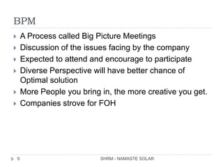 BPM
       A Process called Big Picture Meetings
       Discussion of the issues facing by the company
       Expected to attend and encourage to participate
       Diverse Perspective will have better chance of
        Optimal solution
       More People you bring in, the more creative you get.
       Companies strove for FOH




    9                         SHRM - NAMASTE SOLAR
 