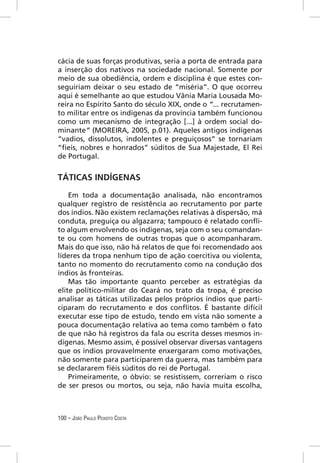 cácia de suas forças produtivas, seria a porta de entrada para
a inserção dos nativos na sociedade nacional. Somente por
meio de sua obediência, ordem e disciplina é que estes con-
seguiriam deixar o seu estado de “miséria”. O que ocorreu
aqui é semelhante ao que estudou Vânia Maria Lousada Mo-
reira no Espírito Santo do século XIX, onde o “... recrutamen-
to militar entre os indígenas da província também funcionou
como um mecanismo de integração [...] à ordem social do-
minante” (MOREIRA, 2005, p.01). Aqueles antigos indígenas
“vadios, dissolutos, indolentes e preguiçosos” se tornariam
“ﬁeis, nobres e honrados” súditos de Sua Majestade, El Rei
de Portugal.


TÁTICAS INDÍGENAS

    Em toda a documentação analisada, não encontramos
qualquer registro de resistência ao recrutamento por parte
dos índios. Não existem reclamações relativas à dispersão, má
conduta, preguiça ou algazarra; tampouco é relatado conﬂi-
to algum envolvendo os indígenas, seja com o seu comandan-
te ou com homens de outras tropas que o acompanharam.
Mais do que isso, não há relatos de que foi recomendado aos
líderes da tropa nenhum tipo de ação coercitiva ou violenta,
tanto no momento do recrutamento como na condução dos
índios às fronteiras.
    Mas tão importante quanto perceber as estratégias da
elite político-militar do Ceará no trato da tropa, é preciso
analisar as táticas utilizadas pelos próprios índios que parti-
ciparam do recrutamento e dos conﬂitos. É bastante difícil
executar esse tipo de estudo, tendo em vista não somente a
pouca documentação relativa ao tema como também o fato
de que não há registros da fala ou escrita desses mesmos in-
dígenas. Mesmo assim, é possível observar diversas vantagens
que os índios provavelmente enxergaram como motivações,
não somente para participarem da guerra, mas também para
se declararem ﬁéis súditos do rei de Portugal.
    Primeiramente, o óbvio: se resistissem, correriam o risco
de ser presos ou mortos, ou seja, não havia muita escolha,



100 – JOÃO PAULO PEIXOTO COSTA
 