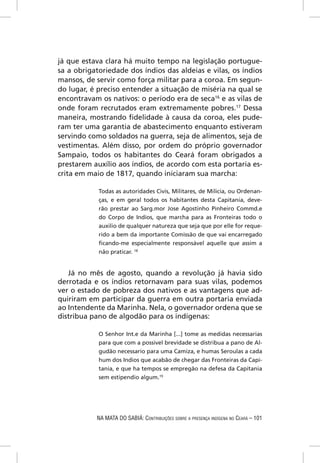 já que estava clara há muito tempo na legislação portugue-
sa a obrigatoriedade dos índios das aldeias e vilas, os índios
mansos, de servir como força militar para a coroa. Em segun-
do lugar, é preciso entender a situação de miséria na qual se
encontravam os nativos: o período era de seca16 e as vilas de
onde foram recrutados eram extremamente pobres.17 Dessa
maneira, mostrando ﬁdelidade à causa da coroa, eles pude-
ram ter uma garantia de abastecimento enquanto estiveram
servindo como soldados na guerra, seja de alimentos, seja de
vestimentas. Além disso, por ordem do próprio governador
Sampaio, todos os habitantes do Ceará foram obrigados a
prestarem auxílio aos índios, de acordo com esta portaria es-
crita em maio de 1817, quando iniciaram sua marcha:

            Todas as autoridades Civis, Militares, de Milicia, ou Ordenan-
            ças, e em geral todos os habitantes desta Capitania, deve-
            rão prestar ao Sarg.mor Jose Agostinho Pinheiro Commd.e
            do Corpo de Indios, que marcha para as Fronteiras todo o
            auxilio de qualquer natureza que seja que por elle for reque-
            rido a bem da importante Comissão de que vai encarregado
            ﬁcando-me especialmente responsável aquelle que assim a
            não praticar. 18


   Já no mês de agosto, quando a revolução já havia sido
derrotada e os índios retornavam para suas vilas, podemos
ver o estado de pobreza dos nativos e as vantagens que ad-
quiriram em participar da guerra em outra portaria enviada
ao Intendente da Marinha. Nela, o governador ordena que se
distribua pano de algodão para os indígenas:

            O Senhor Int.e da Marinha [...] tome as medidas necessarias
            para que com a possivel brevidade se distribua a pano de Al-
            gudão necessario para uma Camiza, e humas Seroulas a cada
            hum dos Indios que acabão de chegar das Fronteiras da Capi-
            tania, e que ha tempos se empregão na defesa da Capitania
            sem estipendio algum.19




           NA MATA DO SABIÁ: CONTRIBUIÇÕES SOBRE A PRESENÇA INDÍGENA NO CEARÁ – 101
 