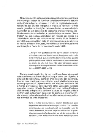 Nesse momento, retornamos aos questionamentos iniciais
deste artigo: apesar de iluminar consideravelmente o estudo
de história indígena, observar o corte na legislação (uma di-
recionada aos aliados indígenas e outra ao “gentio”) ainda
revela grandes contradições. Mesmo dentro de uma discipli-
na militar, de um contexto da capitania onde prevalecia vio-
lência e coerção ao trabalho, é possível observarmos os “bons
tratos” nas ações das autoridades em relação aos índios e a
“ﬁdelidade” destes em relação ao Rei. No dia 25 de fevereiro
de 1819, o próprio Dom João VI premia por meio de decreto
os índios aldeados do Ceará, Pernambuco e Paraíba pela sua
participação a favor do rei nos conﬂitos de 1817:


                 ... hei por bem que todas as villas e povoações de Indios nas
                 sobreditas províncias ﬁquem izentas de pagarem mais o sub-
                 sidio militar [...]. Que as patentes dos mesmos Indios, que são
                 por graça isentas de todos os emolumentos, o sejam também
                 do direito do sello [...]. E que não sejam obrigados a pagar
                 quotas partes de seis por cento ou semelhantes aos seus dire-
                 tores... (COSTA, 2002, p.473).


    Mesmo servindo dentro de um conﬂito a favor de um rei
que os submetia sob uma legislação que tinha por objetivo a
diluição de sua cultura, os índios encontraram, por esse meio,
formas para continuarem existindo, seja individualmente ou
como grupo social. Apreendendo um discurso cristão e ﬁel
à Coroa portuguesa, conseguiram obter vantagens valiosas
naqueles tempos difíceis. Portando-se como índios dóceis ao
aldeamento e dispostos a servirem à causa da religião cristã e
de Portugal, adquiriram garantias de proteção e sobrevivên-
cia, mesmo privando-se de diversos elementos de suas cultu-
ras e modos de vida ancestrais:

                 Para os índios, as circunstâncias exigiam decisões das quais
                 dependia sua continuidade como grupo social. Com o conhe-
                 cimento prévio do mundo colonial, sua legislação e vias de
                 acesso a benefícios, os índios lançaram mão de táticas que ti-
                 nham como pontos fundamentais sua adesão à conversão e à
                 fé católica, além do reconhecimento do rei de Portugal como



102 – JOÃO PAULO PEIXOTO COSTA
 