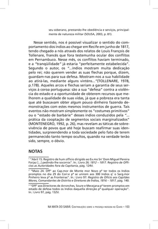 seu soberano, prestando-lhe obediência e serviços, principal-
                mente de natureza militar (SOUSA, 2003, p. 81).


    Nesse sentido, nos é possível visualizar o sentido do com-
portamento dos índios ao chegar em Recife em junho de 1817,
tendo chegado a nós através dos relatos de Louis François de
Tollenare, francês que fora testemunha ocular dos conﬂitos
em Pernambuco. Nesse mês, os conﬂitos haviam terminado,
e a “tranqüilidade” já estaria “perfeitamente estabelecida”.
Segundo o autor, os “...índios mostram muita dedicação
pelo rei; não querem vender as suas ﬂechas porque, dizem,
guardam-nas para sua defesa. Mostram-nos a sua habilidade
ao atirá-las, mediante alguns vinténs...”(TOLLENARE, 1978,
p.178). Aqueles arcos e ﬂechas seriam a garantia de seus ser-
viços à coroa portuguesa: são a sua “defesa” contra a violên-
cia do estado e a oportunidade de obterem recursos que me-
lhorem a qualidade de suas vidas, já que a pobreza era tanta
que até buscavam obter algum pouco dinheiro fazendo de-
monstrações com estes mesmos instrumentos de guerra. Tais
eventos não mostram simplesmente os “costumes primitivos”
ou o “estado de barbárie” desses índios conduzidos pela “...
prática da cooptação de segmentos sociais marginalizados”
(MONTENEGRO, 1992, p. 26), mas revelam as táticas de sobre-
vivência de povos que até hoje buscam reaﬁrmar suas iden-
tidades, surpreendendo a toda sociedade pelo fato de terem
permanecido tanto tempo ocultos, quando na verdade terão
sido, sempre, o óbvio.


NOTAS
1
 “Abril 15. Registro de hum ofﬁcio dirigido ao Ex.mo Sn’ Dom Miguel Pereira
Forjaz [...] pedindo-lhe socorros”. In.: Livro 26: 1812 – 1817. Registro de Ofﬁ-
cios as Autoridades fora da Capitania, pág. 124V.
2
  “Maio 24. Off° ao Cap.mor de Monte mor Novo pª ter todos os Indios
promptos no dia 29 do Corr.e pª se unirem aos 300 Indios q’ o Sarg.mor
Pinheiro leva pª as Fronteiras”. In.: Livro 97: Registro de Ofício aos Capitães
Mores, Comandantes de Distrito e Diretores de Índios, 1816 – 1817, pág. 140.
3
 “Off° aos Directores de Arronches, Soure e Mecejana pª terem promptos em
estado de defesa todos os Indios daquella direcção pª qualquer operação”.
In.: Livro 97, pág. 132V.




               NA MATA DO SABIÁ: CONTRIBUIÇÕES SOBRE A PRESENÇA INDÍGENA NO CEARÁ – 103
 