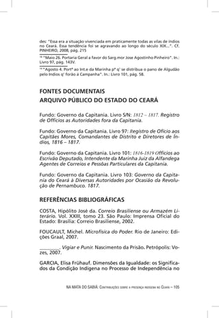 des: “Essa era a situação vivenciada em praticamente todas as vilas de índios
no Ceará. Essa tendência foi se agravando ao longo do século XIX...”. Cf.
PINHEIRO, 2008, pág. 215
18
   “Maio 26. Portaria Geral a favor do Sarg.mor Jose Agostinho Pinheiro”. In.:
Livro 97, pág. 143V.
19
 “Agosto 4. Portª ao Int.e da Marinha pª q’ se distribua o pano de Algudão
pelo Indios q’ forão á Campanha”. In.: Livro 101, pág. 58.



FONTES DOCUMENTAIS
ARQUIVO PÚBLICO DO ESTADO DO CEARÁ

Fundo: Governo da Capitania. Livro S/N: 1812 – 1817. Registro
de Ofﬁcios as Autoridades fora da Capitania.

Fundo: Governo da Capitania. Livro 97: Registro de Ofício aos
Capitães Mores, Comandantes de Distrito e Diretores de Ín-
dios, 1816 – 1817.

Fundo: Governo da Capitania. Livro 101: 1816-1819 Ofﬁcios ao
Escrivão Deputado, Intendente da Marinha Juiz da Alfandega
Agentes de Correios e Pessôas Particulares da Capitania.

Fundo: Governo da Capitania. Livro 103: Governo da Capita-
nia do Ceará à Diversas Autoridades por Ocasião da Revolu-
ção de Pernambuco. 1817.

REFERÊNCIAS BIBLIOGRÁFICAS
COSTA, Hipólito José da. Correio Brasiliense ou Armazém Li-
terário. Vol. XXIII, tomo 23. São Paulo: Imprensa Oﬁcial do
Estado: Brasília: Correio Brasiliense, 2002.

FOUCAULT, Michel. Microfísica do Poder. Rio de Janeiro: Edi-
ções Graal, 2007.

________. Vigiar e Punir. Nascimento da Prisão. Petrópolis: Vo-
zes, 2007.

GARCIA, Elisa Frühauf. Dimensões da Igualdade: os Signiﬁca-
dos da Condição Indígena no Processo de Independência no


              NA MATA DO SABIÁ: CONTRIBUIÇÕES SOBRE A PRESENÇA INDÍGENA NO CEARÁ – 105
 