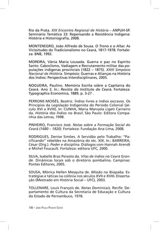 Rio da Prata. XIX Encontro Regional de História – ANPUH-SP.
Seminário Temático 33: Repensando a Resistência Indígena:
História e Historiograﬁa, 2008.

MONTENEGRO, João Alfredo de Sousa. O Trono e o Altar. As
Vicissitudes do Tradicionalismo no Ceará, 1817-1978. Fortale-
za: BNB, 1992.

MOREIRA, Vânia Maria Lousada. Guerra e paz no Espírito
Santo: Caboclismo, Vadiagem e Recrutamento militar das po-
pulações indígenas provinciais (1822 – 1875). XXIII Simpósio
Nacional de História. Simpósio: Guerras e Alianças na História
dos Índios: Perspectivas Interdisciplinares, 2005.

NOGUEIRA, Paulino. Memória Escrita sobre a Capitania do
Ceará. Ano 3. In.: Revista do Instituto do Ceará. Fortaleza:
Typographia Economica, 1889, p. 3-27 .

PERRONE-MOISÉS, Beatriz. Índios livres e índios escravos. Os
Princípios da Legislação Indigenista do Período Colonial (sé-
culo XVI a XVIII). In: CUNHA, Maria Manuela Ligeti Carneiro
da. História dos Índios no Brasil. São Paulo: Editora Compa-
nhia das Letras, 1998.

PINHEIRO, Francisco José. Notas sobre a Formação Social do
Ceará (1680 – 1820). Fortaleza: Fundação Ana Lima, 2008.

RODRIGUES, Denise Simões. A Servidão pelo Trabalho: “Pa-
ciﬁcando” rebeldes na Amazônia do séc. XIX. In.: BARREIRA,
César (Org.). Poder e disciplina. Diálogos com Hannah Arendt
e Michel Foucault. Fortaleza: editora UFC, 2000.

SILVA, Isabelle Braz Peixoto da. Vilas de índios no Ceará Gran-
de. Dinâmicas locais sob o diretório pombalino. Campinas:
Pontes Editores, 2005.

SOUSA, Mônica Hellen Mesquita de. Missão na Ibiapaba. Es-
tratégias e táticas na colônia nos séculos XVII e XVIII. Disserta-
ção (Mestrado em História Social – UFC), 2003.

TOLLENARE, Louis François de. Notas Dominicais. Recife: De-
partamento de Cultura da Secretaria de Educação e Cultura
do Estado de Pernambuco, 1978.


106 – JOÃO PAULO PEIXOTO COSTA
 