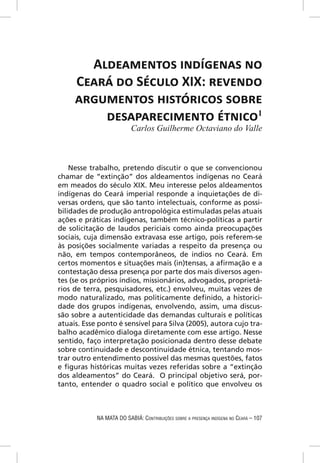 ALDEAMENTOS INDÍGENAS NO
     CEARÁ DO SÉCULO XIX: REVENDO
     ARGUMENTOS HISTÓRICOS SOBRE
         DESAPARECIMENTO ÉTNICO1
                          Carlos Guilherme Octaviano do Valle



    Nesse trabalho, pretendo discutir o que se convencionou
chamar de “extinção” dos aldeamentos indígenas no Ceará
em meados do século XIX. Meu interesse pelos aldeamentos
indígenas do Ceará imperial responde a inquietações de di-
versas ordens, que são tanto intelectuais, conforme as possi-
bilidades de produção antropológica estimuladas pelas atuais
ações e práticas indígenas, também técnico-políticas a partir
de solicitação de laudos periciais como ainda preocupações
sociais, cuja dimensão extravasa esse artigo, pois referem-se
às posições socialmente variadas a respeito da presença ou
não, em tempos contemporâneos, de índios no Ceará. Em
certos momentos e situações mais (in)tensas, a aﬁrmação e a
contestação dessa presença por parte dos mais diversos agen-
tes (se os próprios índios, missionários, advogados, proprietá-
rios de terra, pesquisadores, etc.) envolveu, muitas vezes de
modo naturalizado, mas politicamente deﬁnido, a historici-
dade dos grupos indígenas, envolvendo, assim, uma discus-
são sobre a autenticidade das demandas culturais e políticas
atuais. Esse ponto é sensível para Silva (2005), autora cujo tra-
balho acadêmico dialoga diretamente com esse artigo. Nesse
sentido, faço interpretação posicionada dentro desse debate
sobre continuidade e descontinuidade étnica, tentando mos-
trar outro entendimento possível das mesmas questões, fatos
e ﬁguras históricas muitas vezes referidas sobre a “extinção
dos aldeamentos” do Ceará. O principal objetivo será, por-
tanto, entender o quadro social e político que envolveu os



            NA MATA DO SABIÁ: CONTRIBUIÇÕES SOBRE A PRESENÇA INDÍGENA NO CEARÁ – 107
 