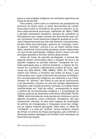 povos e comunidades indígenas nos contextos especíﬁcos do
Ceará do século XIX.
    Para análise, tomei tanto os relatórios dos presidentes da
província do Ceará como as séries documentais de caráter
burocrático entre os ministérios do governo central e as es-
feras administrativas provinciais, sobretudo de 1830 a 1889,
o período monárquico brasileiro. Gostaria de considerar as
discrepâncias que surgem através dos documentos para tal-
vez reconhecer certas presenças indígenas quando já se aﬁr-
mava frequentemente que elas não estariam mais presentes.
Através dessa documentação, gostaria de investigar, assim,
se alguma “extinção” ocorreu e se, ao insistir demais nessa
idéia, estaríamos minimizando processos sociais importantes
em que houve participação indígena direta, talvez uma das
principais questões a elucidar através desse estudo.
    Antes de tratar do período privilegiado, é preciso dar
algumas breves informações sobre a situação da terra e da
questão indígena no período colonial. Transposto do con-
texto português para o colonial brasileiro, o regime de ses-
marias foi o primeiro ordenamento jurídico da terra, vigo-
rando até 1822 (SILVA, 1996; ABREU, 1997). Em 1758, uma
ordem real instituiu o Diretório dos Índios no Brasil, o que
interrompeu com a ação missionária dos jesuítas, privilegian-
do a secularização dos indígenas, sem descartar a sua cristia-
nização. Os “direitos” dos índios às suas terras continuaram
a ser garantidos, inclusive no caso dos antigos aldeamentos
religiosos e das missões jesuíticas. Contudo, as missões foram
transformadas em “vilas de índios”, prosseguindo as ações
e política de territorialização indígena e a consolidação de
núcleos coloniais de dimensão multi-étnica (OLIVEIRA FILHO,
1999b). Administradas de modo secular por diretores e outros
agentes (ouvidores, juízes ordinários, vereadores, etc) que
compunham câmaras, as vilas eram espaços de atualização
da política de miscigenação e integração social dos indíge-
nas ao regime colonial português. Além disso, as idéias de
“civilidade” e a meta de “civilizar” seriam basilares, através
da ênfase no ensino da língua portuguesa, para entender a
dimensão político-ideológica do Diretório sob orientação do
Iluminismo português.


108 – CARLOS GUILHERME OCTAVIANO DO VALLE
 