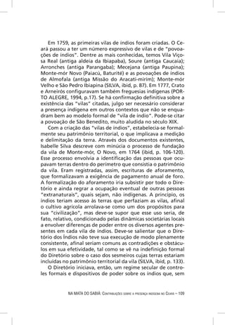 Em 1759, as primeiras vilas de índios foram criadas. O Ce-
ará passou a ter um número expressivo de vilas e de “povoa-
ções de índios”. Dentre as mais conhecidas, temos Vila Viço-
sa Real (antiga aldeia da Ibiapaba), Soure (antiga Caucaia);
Arronches (antiga Parangaba); Mecejana (antiga Paupina);
Monte-mór Novo (Paiacú, Baturité) e as povoações de índios
de Almofala (antiga Missão do Aracati-mirím); Monte-mór
Velho e São Pedro Ibiapina (SILVA, ibid, p. 87). Em 1777, Crato
e Arneirós conﬁguravam também freguesias indígenas (POR-
TO ALEGRE, 1994, p.17). Se há conﬁrmação deﬁnitiva sobre a
existência das “vilas” citadas, julgo ser necessário considerar
a presença indígena em outros contextos que não se enqua-
dram bem ao modelo formal de “vila de índio”. Pode-se citar
a povoação de São Benedito, muito aludida no século XIX.
    Com a criação das “vilas de índios”, estabelecia-se formal-
mente seu patrimônio territorial, o que implicava a medição
e delimitação da terra. Através dos documentos existentes,
Isabelle Silva descreve com minúcia o processo de fundação
da vila de Monte-mór, O Novo, em 1764 (ibid, p. 106-120).
Esse processo envolvia a identiﬁcação das pessoas que ocu-
pavam terras dentro do perímetro que consistia o patrimônio
da vila. Eram registradas, assim, escrituras de aforamento,
que formalizavam a exigência de pagamento anual de foro.
A formalização do aforamento iria subsistir por todo o Dire-
tório e ainda regrar a ocupação eventual de outras pessoas
“extranaturais”, quais sejam, não indígenas. A princípio, os
índios teriam acesso às terras que perfaziam as vilas, aﬁnal
o cultivo agrícola arrolava-se como um dos propósitos para
sua “civilização”, mas deve-se supor que esse uso seria, de
fato, relativo, condicionado pelas dinâmicas societárias locais
a envolver diferenças de poder entre os diversos agentes pre-
sentes em cada vila de índios. Deve-se salientar que o Dire-
tório dos Índios não teve sua execução de modo plenamente
consistente, aﬁnal seriam comuns as contradições e obstácu-
los em sua efetividade, tal como se vê na indeﬁnição formal
do Diretório sobre o caso dos sesmeiros cujas terras estariam
incluídas no patrimônio territorial da vila (SILVA, ibid, p. 133).
    O Diretório iniciava, então, um regime secular de contro-
les formais e dispositivos de poder sobre os índios que, sem


            NA MATA DO SABIÁ: CONTRIBUIÇÕES SOBRE A PRESENÇA INDÍGENA NO CEARÁ – 109
 