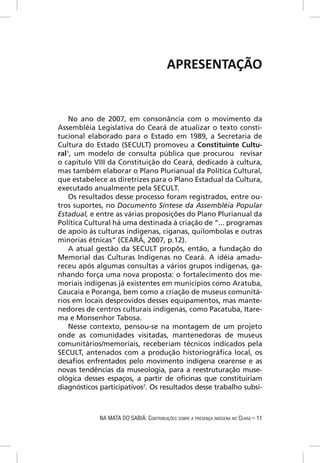 APRESENTAÇÃO


    No ano de 2007, em consonância com o movimento da
Assembléia Legislativa do Ceará de atualizar o texto consti-
tucional elaborado para o Estado em 1989, a Secretaria de
Cultura do Estado (SECULT) promoveu a Constituinte Cultu-
ral1, um modelo de consulta pública que procurou revisar
o capítulo VIII da Constituição do Ceará, dedicado à cultura,
mas também elaborar o Plano Plurianual da Política Cultural,
que estabelece as diretrizes para o Plano Estadual da Cultura,
executado anualmente pela SECULT.
    Os resultados desse processo foram registrados, entre ou-
tros suportes, no Documento Síntese da Assembléia Popular
Estadual, e entre as várias proposições do Plano Plurianual da
Política Cultural há uma destinada à criação de “... programas
de apoio às culturas indígenas, ciganas, quilombolas e outras
minorias étnicas” (CEARÁ, 2007, p.12).
    A atual gestão da SECULT propôs, então, a fundação do
Memorial das Culturas Indígenas no Ceará. A idéia amadu-
receu após algumas consultas a vários grupos indígenas, ga-
nhando força uma nova proposta: o fortalecimento dos me-
moriais indígenas já existentes em municípios como Aratuba,
Caucaia e Poranga, bem como a criação de museus comunitá-
rios em locais desprovidos desses equipamentos, mas mante-
nedores de centros culturais indígenas, como Pacatuba, Itare-
ma e Monsenhor Tabosa.
    Nesse contexto, pensou-se na montagem de um projeto
onde as comunidades visitadas, mantenedoras de museus
comunitários/memoriais, receberiam técnicos indicados pela
SECULT, antenados com a produção historiográﬁca local, os
desaﬁos enfrentados pelo movimento indígena cearense e as
novas tendências da museologia, para a reestruturação muse-
ológica desses espaços, a partir de oﬁcinas que constituiriam
diagnósticos participativos2. Os resultados desse trabalho subsi-



             NA MATA DO SABIÁ: CONTRIBUIÇÕES SOBRE A PRESENÇA INDÍGENA NO CEARÁ – 11
 