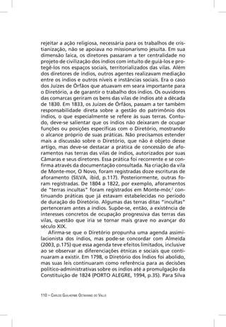 rejeitar a ação religiosa, necessária para os trabalhos de cris-
tianização, não se apoiava no missionarismo jesuíta. Em sua
dimensão laica, os diretores passaram a ter centralidade no
projeto de civilização dos índios com intuito de guiá-los e pro-
tegê-los nos espaços sociais, territorializados das vilas. Além
dos diretores de índios, outros agentes realizavam mediação
entre os índios e outros níveis e instâncias sociais. Era o caso
dos Juízes de Órfãos que atuavam em seara importante para
o Diretório, a de garantir o trabalho dos índios. Os ouvidores
das comarcas geriram os bens das vilas de índios até a década
de 1830. Em 1833, os Juízes de Órfãos, passam a ter também
responsabilidade direta sobre a gestão do patrimônio dos
índios, o que especialmente se refere às suas terras. Contu-
do, deve-se salientar que os índios não deixaram de ocupar
funções ou posições especíﬁcas com o Diretório, mostrando
o alcance próprio de suas práticas. Não precisamos estender
mais a discussão sobre o Diretório, que não é objeto desse
artigo, mas deve-se destacar a prática de concessão de afo-
ramentos nas terras das vilas de índios, autorizados por suas
Câmaras e seus diretores. Essa prática foi recorrente e se con-
ﬁrma através da documentação consultada. Na criação da vila
de Monte-mor, O Novo, foram registradas doze escrituras de
aforamento (SILVA, ibid, p.117). Posteriormente, outras fo-
ram registradas. De 1804 a 1822, por exemplo, aforamentos
de “terras incultas” foram registrados em Monte-mór,2 con-
tinuando práticas que já estavam estabelecidas no período
de duração do Diretório. Algumas das terras ditas “incultas”
pertenceram antes a índios. Supõe-se, então, a existência de
interesses concretos de ocupação progressiva das terras das
vilas, questão que iria se tornar mais grave no avançar do
século XIX.
    Aﬁrma-se que o Diretório propunha uma agenda assimi-
lacionista dos índios, mas pode-se concordar com Almeida
(2003, p.175) que essa agenda teve efeitos limitados, inclusive
ao se observar as diferenciações étnicas e sociais que conti-
nuaram a existir. Em 1798, o Diretório dos Índios foi abolido,
mas suas leis continuaram como referência para as decisões
político-administrativas sobre os índios até a promulgação da
Constituição de 1824 (PORTO ALEGRE, 1994, p.35). Para Silva


110 – CARLOS GUILHERME OCTAVIANO DO VALLE
 