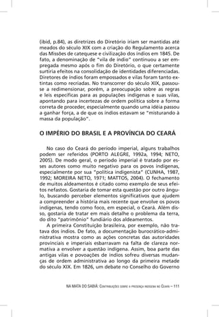 (ibid, p.84), as diretrizes do Diretório iriam ser mantidas até
meados do século XIX com a criação do Regulamento acerca
das Missões de catequese e civilização dos índios em 1845. De
fato, a denominação de “vila de índio” continuou a ser em-
pregada mesmo após o ﬁm do Diretório, o que certamente
surtiria efeitos na consolidação de identidades diferenciadas.
Diretores de índios foram empossados e vilas foram tanto ex-
tintas como recriadas. No transcorrer do século XIX, passou-
se a redimensionar, porém, a preocupação sobre as regras
e leis especíﬁcas para as populações indígenas e suas vilas,
apontando para incertezas de ordem política sobre a forma
correta de proceder, especialmente quando uma idéia passou
a ganhar força, a de que os índios estavam se “misturando à
massa da população”.


O IMPÉRIO DO BRASIL E A PROVÍNCIA DO CEARÁ

    No caso do Ceará do período imperial, alguns trabalhos
podem ser referidos (PORTO ALEGRE, 1992a, 1994; NETO,
2005). De modo geral, o período imperial é tratado por es-
ses autores como muito negativo para os povos indígenas,
especialmente por sua “política indigenista” (CUNHA, 1987,
1992; MOREIRA NETO, 1971; MATTOS, 2004). O fechamento
de muitos aldeamentos é citado como exemplo de seus efei-
tos nefastos. Gostaria de tomar esta questão por outro ângu-
lo, buscando perceber elementos signiﬁcativos que ajudem
a compreender a história mais recente que envolve os povos
indígenas, tendo como foco, em especial, o Ceará. Além dis-
so, gostaria de tratar em mais detalhe o problema da terra,
do dito “patrimônio” fundiário dos aldeamentos.
    A primeira Constituição brasileira, por exemplo, não tra-
tava dos índios. De fato, a documentação burocrático-admi-
nistrativa mostra como as ações concretas das autoridades
provinciais e imperiais esbarravam na falta de clareza nor-
mativa a envolver a questão indígena. Assim, boa parte das
antigas vilas e povoações de índios sofreu diversas mudan-
ças de ordem administrativa ao longo da primeira metade
do século XIX. Em 1826, um debate no Conselho do Governo


            NA MATA DO SABIÁ: CONTRIBUIÇÕES SOBRE A PRESENÇA INDÍGENA NO CEARÁ – 111
 
