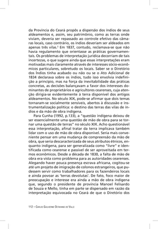 da Província do Ceará propôs a dispersão dos índios de seus
aldeamentos e, assim, seu patrimônio, como as terras onde
viviam, deveria ser repassado ao controle efetivo das câma-
ras locais, caso contrário, os índios deveriam ser aldeados em
apenas três vilas.3 Em 1837, contudo, reclamava-se que não
havia regulamento que orientasse as práticas governamen-
tais. Os problemas de interpretação jurídica decorriam de tais
incertezas, o que sugere ainda que essas interpretações eram
motivadas mais claramente através de interesses sócio-econô-
micos particulares, sobretudo os locais. Saber se o Diretório
dos Índios tinha acabado ou não ou se o Ato Adicional de
1834 declarava sobre os índios, tudo isso envolvia indeﬁni-
ção a princípio, mas na força da inevitabilidade das práticas
concretas, as decisões balançavam a favor dos interesses do-
minantes de proprietários e agricultores cearenses, cuja aten-
ção dirigia-se evidentemente à terra disponível dos antigos
aldeamentos. No século XIX, pode-se aﬁrmar que dois temas
tornaram-se socialmente sensíveis, abertos à discussão e ins-
trumentalização política: o destino das terras das vilas de ín-
dios e da mão de obra indígena.
    Para Cunha (1992, p.133), a “questão indígena deixou de
ser essencialmente uma questão de mão de obra para se tor-
nar uma questão de terras” no século XIX. Acho questionável
essa interpretação, aﬁnal tratar da terra implicava também
lidar com o uso de mão de obra disponível. Seria mais conve-
niente pensar em uma mudança de compreensão da mão de
obra, que seria descaracterizada de seus atributos étnicos, en-
quanto indígena, para ser generalizada como “livre” e iden-
tiﬁcada como cearense e passível de ser aproveitada em ter-
mos econômicos. Desde a década de 1830, a falta de mão de
obra era vista como problema para as autoridades cearenses.
Alegando haver pouca presença escrava africana, cogitou-se
até um projeto de imigração de colonos estrangeiros, que pu-
dessem servir como trabalhadores para os fazendeiros locais
e ainda povoar as ‘terras devolutas’. De fato, foco maior de
preocupação e interesse era ainda a mão de obra indígena
que, segundo o presidente de província Manoel Felisardo
de Souza e Mello, tinha em parte se dispersado em razão da
interpretação equivocada no Ceará de que o Diretório dos


112 – CARLOS GUILHERME OCTAVIANO DO VALLE
 