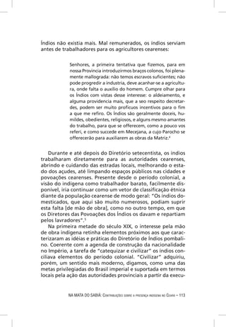 Índios não existia mais. Mal remunerados, os índios serviam
antes de trabalhadores para os agricultores cearenses:


            Senhores, a primeira tentativa que ﬁzemos, para em
            nossa Provincia introduzirmos braços colonos, foi plena-
            mente mallograda: não temos escravos suﬁcientes; não
            pode progredir a industria, deve acanhar-se a agricultu-
            ra, onde falta o auxílio do homem. Cumpre olhar para
            os Índios com vistas desse interesse: o aldeiamento, e
            alguma providencia mais, que a seo respeito decretar-
            des, podem ser muito proﬁcuos incentivos para o ﬁm
            a que me reﬁro. Os Índios são geralmente doceis, hu-
            mildes, obedientes, religiosos, e alguns mesmo amantes
            do trabalho, para que se offerecem, como a pouco vos
            referi, e como succede em Mecejana, a cujo Parocho se
            offerecerão para auxiliarem as obras da Matriz.4


    Durante e até depois do Diretório setecentista, os índios
trabalharam diretamente para as autoridades cearenses,
abrindo e cuidando das estradas locais, melhorando o esta-
do dos açudes, até limpando espaços públicos nas cidades e
povoações cearenses. Presente desde o período colonial, a
visão do indígena como trabalhador barato, facilmente dis-
ponível, iria continuar como um vetor de classiﬁcação étnica
diante da população cearense de modo geral: “Os índios do-
mesticados, que aqui são muito numerosos, podiam suprir
esta falta [de mão de obra], como no outro tempo, em que
os Diretores das Povoações dos Índios os davam e repartiam
pelos lavradores”.5
    Na primeira metade do século XIX, o interesse pela mão
de obra indígena retinha elementos próximos aos que carac-
terizaram as idéias e práticas do Diretório de Índios pombali-
no. Coerente com a agenda de construção da nacionalidade
no Império, a tarefa de “catequizar e civilizar” os índios con-
ciliava elementos do período colonial. “Civilizar” adquiriu,
porém, um sentido mais moderno, digamos, como uma das
metas privilegiadas do Brasil imperial e suportada em termos
locais pela ação das autoridades provinciais a partir da execu-


            NA MATA DO SABIÁ: CONTRIBUIÇÕES SOBRE A PRESENÇA INDÍGENA NO CEARÁ – 113
 