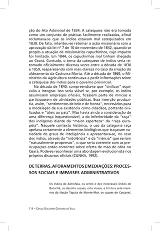 ção do Ato Adicional de 1834. A catequese não era tomada
como um conjunto de práticas facilmente realizadas, aﬁnal
reclamava-se que os índios estavam mal catequizados em
1838. De fato, intentou-se retomar a ação missionária com a
aprovação da lei nº 7 de 10 de novembro de 1842, quando se
propôs a atuação de missionários capuchinhos, cujo impacto
foi limitado. Em 1844, os capuchinhos mal tinham chegado
ao Ceará. Contudo, o tema da catequese de índios seria re-
tomado oﬁcialmente diversas vezes entre a década de 1830
e 1850, reaparecendo com mais clareza no caso da criação do
aldeamento da Cachorra Morta. Até a década de 1860, o Mi-
nistério da Agricultura continuava a pedir informações sobre
a catequese dos índios para o governo provincial.
    Na década de 1840, compreendia-se que “civilizar” equi-
valia a integrar. Isso seria viável se, por exemplo, os índios
assumissem empregos oﬁciais, ﬁzessem parte de milícias e
participassem de atividades públicas. Essa inserção produzi-
ria, assim, “sentimentos de brio e de honra”, necessários para
a modelação de sua existência como cidadãos, portanto civi-
lizados e “úteis ao paiz”. Mas havia ainda a consideração de
uma diferença inquestionável, a da inferioridade da “raça”
dos indígenas diante da “maior esperteza” da “raça euro-
péia”. Naquele contexto histórico, o uso da categoria raça
apelava certamente a elementos biológicos que traçavam va-
riedade de graus de inteligência e apresentava-se, no caso
dos índios, através da “indolência” e da “inércia” que seriam
“naturalmente propensos”, o que seria coerente com as pre-
ocupações então correntes sobre oferta de mão de obra no
Ceará. Pode-se reconhecer uma abordagem evolucionista nos
próprios discursos oﬁciais (CUNHA, 1992).


DE TERRAS, AFORAMENTOS E MEDIAÇÕES: PROCES-
SOS SOCIAIS E IMPASSES ADMINISTRATIVOS

                  Os índios de Almofala, os cento e dez mizeraveis Índios de
                  Baturité, os dezoito cazaes, oito viuvas, e trinta e sete meni-
                  nos da Nação Tapuia de Monte-Mor, os cazaes de Cascavel,




114 – CARLOS GUILHERME OCTAVIANO DO VALLE
 