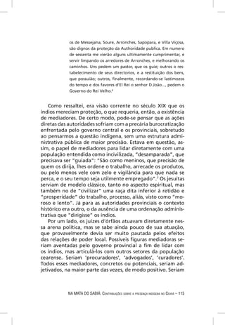 os de Messejana, Soure, Arronches, Sapopara, e Villa Viçosa,
            são dignos da proteção da Authoridade publíca. Em numero
            de sessenta me vierão alguns ultimamente cumprimentar, e
            servir limpando os arredores de Arronches, e melhorando os
            caminhos. Uns pedem um pastor, que os guie; outros o res-
            tabelecimento de seus directorios, e a restituição dos bens,
            que possuião; outros, ﬁnalmente, recordando-se lastimozos
            do tempo e dos favores d’El Rei o senhor D.João..., pedem o
            Governo do Rei Velho.6


    Como ressaltei, era visão corrente no século XIX que os
índios mereciam proteção, o que requeria, então, a existência
de mediadores. De certo modo, pode-se pensar que as ações
diretas das autoridades sofriam com a precária burocratização
enfrentada pelo governo central e os provinciais, sobretudo
ao pensarmos a questão indígena, sem uma estrutura admi-
nistrativa pública de maior precisão. Estava em questão, as-
sim, o papel de mediadores para lidar diretamente com uma
população entendida como incivilizada, “desamparada”, que
precisava ser “guiada”: “São como meninos, que precisão de
quem os dirija, lhes ordene o trabalho, arrecade os produtos,
ou pelo menos vele com zelo e vigilância para que nada se
perca, e o seu tempo seja utilmente empregado”.7 Os jesuítas
serviam de modelo clássico, tanto no aspecto espiritual, mas
também no de “civilizar” uma raça dita inferior à retidão e
“prosperidade” do trabalho, processo, aliás, visto como “mo-
roso e lento”. Já para as autoridades provinciais o contexto
histórico era outro, o da ausência de uma ordenação adminis-
trativa que “dirigisse” os índios.
    Por um lado, os juízes d’órfãos atuavam diretamente nes-
sa arena política, mas se sabe ainda pouco de sua atuação,
que provavelmente devia ser muito pautada pelos efeitos
das relações de poder local. Possíveis ﬁguras mediadoras se-
riam aventadas pelo governo provincial a ﬁm de lidar com
os índios, mas articulá-los com outros setores da população
cearense. Seriam ‘procuradores’, ‘advogados’, ‘curadores’.
Todos esses mediadores, concretos ou potenciais, seriam ad-
jetivados, na maior parte das vezes, de modo positivo. Seriam



           NA MATA DO SABIÁ: CONTRIBUIÇÕES SOBRE A PRESENÇA INDÍGENA NO CEARÁ – 115
 