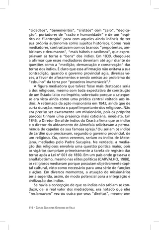 “cidadãos”, “beneméritos”, “cristãos” com “zelo”, “dedica-
ção”, portadores de “razão e humanidade” e de um “espí-
rito de ﬁlantropia” para com aqueles ainda inábeis de ter
sua própria autonomia como sujeitos históricos. Como reais
mediadores, contrastavam com os brancos “prepotentes, am-
biciosos e desumanos”, “mais hábeis e cavilosos”, que expro-
priavam as terras e “bens” dos índios. Em 1839, chegou-se
a aﬁrmar que esses mediadores deveriam até agir diante de
questões como a “medição, demarcação e conservação” das
terras dos índios. É claro que essa aﬁrmação não evitava a sua
contradição, quando o governo provincial agia, diversas ve-
zes, a favor de aforamentos e sendo omisso ao problema do
“esbulho” da terra por “posseiros inumeráveis”.8
    A ﬁgura mediadora que talvez fosse mais destacada seria
a dos religiosos, mesmo com toda expectativa de construção
de um Estado laico no Império, sobretudo porque a cateque-
se era vista ainda como uma prática central voltada aos ín-
dios. A retomada da ação missionária em 1842, ainda que de
curta duração, mostra o papel importante dos religiosos. Não
era preciso ser exatamente um missionário, pois os próprios
párocos tinham uma presença mais cotidiana, imediata. Em
1846, o Diretor Geral de índios do Ceará aﬁrma que os índios
e o diretor do aldeamento de Almofala solicitavam a perma-
nência do capelão da sua famosa igreja.9 Ou seriam os índios
de Jardim que precisavam, segundo o governo provincial, de
um religioso. Ou, como veremos, seriam os índios de Mece-
jana, mediados pelo Padre Sucupira. Na verdade, a media-
ção dos religiosos envolvia uma questão política maior, pois
os vigários cumpriam primeiramente a tarefa de registro das
terras após a Lei nº 601 de 1850. Em um país onde grassava o
analfabetismo, mesmo nas elites políticas (CARVALHO, 1988),
os religiosos mediavam porque possuíam objetivamente capi-
tal cultural, visto como necessário para uma série de funções
e ações. Em diversos momentos, a atuação de missionários
seria sugerida, assim, de modo potencial para a integração e
civilização dos índios.
    Se havia a concepção de que os índios não sabiam se con-
duzir, daí o real valor dos mediadores, era notado que eles
“reclamavam” vez ou outra por seus “direitos”, mesmo sem


116 – CARLOS GUILHERME OCTAVIANO DO VALLE
 