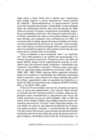saber como o fazer. Tanto não o sabiam que “suspiravam
pelo antigo regime” e, assim, deixavam-se “tomar partido
da rebelião”. Desacreditavam-se os agenciamentos sociais
que eram expostos através das “reclamações” e das evidentes
ações de contestação política. No início da década de 1840,
havia um cenário, em parte, visivelmente conturbado. Segun-
do as autoridades provinciais, Vila Viçosa foi palco de lutas e
conﬂitos, abandono de casas e terras pelos próprios índios e
suas famílias, que chegaram até a armarem-se, em 1841, no
rumo de volta à cidade. Apesar de pouco aludidos nos relató-
rios dos presidentes de província, as “queixas” iriam emergir
com mais clareza na documentação entre o governo provin-
cial e os ministérios imperiais. Elas revelam outra face de uma
arena social e política bem conturbada.
    Como o trabalho, a terra enquanto “bem” ou “patrimô-
nio” dos índios passava a ser matéria de preocupação e in-
teresse do governo provincial. Tratava-se, assim, de saber do
exato destino dessas terras, especialmente quando se reco-
nhecia que elas estavam sendo invadidas e ‘esbulhadas’ por
“brancos, mais hábeis e cavilosos”. Diversas vezes, essa ques-
tão foi apontada pelos presidentes provinciais (1837; 1839;
1840; 1841; 1843; 1844), algumas delas sugerindo soluções.
Estava em evidência a necessidade de mediação autorizada
sobre o assunto, o que colocava em vista a posição dos juízes
de órfãos, responsáveis sobre as questões de trabalho e, a
partir de 1833, do patrimônio dos indígenas (PORTO ALEGRE,
ibid, p. 34; SILVA, 1995, p.42).
    Antes do ﬁm do modelo colonial de concessão de sesma-
rias, as terras dos aldeamentos e das vilas de índios tinham
se tornado alvo de interesse político e jurídico. Algumas dis-
posições sobre arrendamento e aforamento das terras dos
índios remontam ao ano de 1812 (CUNHA, 1992, p.145). No
Ceará, Porto Alegre (1994) e Silva (2005) mostram como afo-
ramentos de terrenos “incultos” eram efetivados desde o sé-
culo XVIII, tal como no caso descrito de Monte-mor O Novo,
mas podia envolver, inclusive, o consentimento do capitão-
mor dos índios. No entanto, esse processo de aproveitamento
econômico das terras dos índios por parte de pessoas sem ori-
gem indígena, chamados muitas vezes de “extranaturaes”, se


            NA MATA DO SABIÁ: CONTRIBUIÇÕES SOBRE A PRESENÇA INDÍGENA NO CEARÁ – 117
 