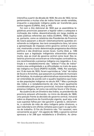 intensiﬁca a partir da década de 1830. No ano de 1832, terras
pertencentes a muitas vilas de índios foram sendo vendidas,
enquanto a população indígena podia ser transferida para
outros lugares (CUNHA, ibid, p.145).
    Foi com o Ato Adicional de 1834 que as assembléias le-
gislativas provinciais passaram a legislar sobre a catequese e
civilização dos índios, descentralizando em larga medida as
ações públicas referentes aos índios (CUNHA, 1992). Explica-
se, portanto, como os relatórios dos Presidentes da Província
do Ceará passaram a discutir sistematicamente questões en-
volvendo os indígenas. Isso terá conseqüência clara, tal como
a apresentação de impasses entre governo central e provin-
cial, mostrando a maior determinação progressiva dos efeitos
políticos e das dinâmicas sociais locais. Cunha (ibid, p. 138)
mostra que a legislação indigenista oitocentista alternava
muito, seja ao nível do governo central como local. Nos re-
latórios provinciais encontram-se informações contraditórias,
ora reconhecendo a presença indígena ora negando-a. A ex-
tinção e o restabelecimento das “aldeias”/”vilas de índios”
mostra essa ambigüidade e as diﬁculdades no trato da ques-
tão indígena no Ceará (PORTO ALEGRE, 1994). Por exemplo,
em 13 de maio de 1835, foram suprimidas as “vilas” de índios
de Soure e Arronches, que passaram à jurisdição do município
de Fortaleza. As mudanças administrativas recorrentes devem
ser entendidas de acordo com o quadro legislativo que trata-
va das populações indígenas no século XIX.10 Mas a proteção
dos índios e o restabelecimento de vilas foram igualmente
considerados pelo governo provincial, inclusive reportando a
presença indígena, tal como nas extintas Soure e Vila Viçosa.
    Na ausência de um Diretório dos Índios, os presidentes da
província estavam aﬁrmando, no início da década de 1840,
uma posição frente às decisões do governo central, inclusive
sobre os dispositivos da Constituição vigente, qual seja, a de
suas supostas falhas por não garantir a gestão e, obviamen-
te, o controle da mão de obra indígena pelos diretores, o
que redundaria em efeitos nefastos para suprir os agriculto-
res de trabalho. O ﬁm do Diretório não “foi razoável, nem
conveniente ao paiz”. Em agosto de 1843, o governo central
aprovava a lei 298 que restabelecia o Diretório. As câma-


118 – CARLOS GUILHERME OCTAVIANO DO VALLE
 