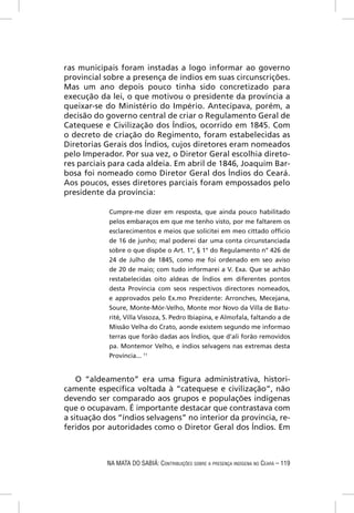 ras municipais foram instadas a logo informar ao governo
provincial sobre a presença de índios em suas circunscrições.
Mas um ano depois pouco tinha sido concretizado para
execução da lei, o que motivou o presidente da província a
queixar-se do Ministério do Império. Antecipava, porém, a
decisão do governo central de criar o Regulamento Geral de
Catequese e Civilização dos Índios, ocorrido em 1845. Com
o decreto de criação do Regimento, foram estabelecidas as
Diretorias Gerais dos Índios, cujos diretores eram nomeados
pelo Imperador. Por sua vez, o Diretor Geral escolhia direto-
res parciais para cada aldeia. Em abril de 1846, Joaquim Bar-
bosa foi nomeado como Diretor Geral dos Índios do Ceará.
Aos poucos, esses diretores parciais foram empossados pelo
presidente da província:

            Cumpre-me dizer em resposta, que ainda pouco habilitado
            pelos embaraços em que me tenho visto, por me faltarem os
            esclarecimentos e meios que solicitei em meo cittado ofﬁcio
            de 16 de junho; mal poderei dar uma conta circunstanciada
            sobre o que dispõe o Art. 1°, § 1° do Regulamento n° 426 de
            24 de Julho de 1845, como me foi ordenado em seo aviso
            de 20 de maio; com tudo informarei a V. Exa. Que se achão
            restabelecidas oito aldeas de Índios em diferentes pontos
            desta Província com seos respectivos directores nomeados,
            e approvados pelo Ex.mo Prezidente: Arronches, Mecejana,
            Soure, Monte-Mór-Velho, Monte mor Novo da Villa de Batu-
            rité, Villa Vissoza, S. Pedro Ibiapina, e Almofala, faltando a de
            Missão Velha do Crato, aonde existem segundo me informao
            terras que forão dadas aos Índios, que d’ali forão removidos
            pa. Montemor Velho, e índios selvagens nas extremas desta
            Província... 11


    O “aldeamento” era uma ﬁgura administrativa, histori-
camente especíﬁca voltada à “catequese e civilização”, não
devendo ser comparado aos grupos e populações indígenas
que o ocupavam. É importante destacar que contrastava com
a situação dos “índios selvagens” no interior da província, re-
feridos por autoridades como o Diretor Geral dos Índios. Em



            NA MATA DO SABIÁ: CONTRIBUIÇÕES SOBRE A PRESENÇA INDÍGENA NO CEARÁ – 119
 