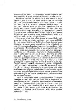 diariam as ações da SECULT, em diálogo com os indígenas, para
o fortalecimento desses “lugares de memória” já constituídos.
    Pensou-se também na possibilidade de conhecer a histó-
ria dos museus étnicos que foram idealizados e são gerencia-
dos por comunidades indígenas3 em outros lugares do Brasil,
com seus “erros” e “acertos”, não para servir de mera “có-
pia” para os índios cearenses interessados em consolidar ou
fundar seus museus comunitários/memoriais, mas como uma
experiência que deve ser avaliada, considerando as especiﬁ-
cidades de cada realidade. Percebeu-se, então, a necessidade
de construir um seminário onde as experiências locais e as
nacionais pudessem ser compartilhadas.
     Atentando ainda para o fato de que as comunidades indí-
genas do interior do estado continuam com pouca visibilida-
de, visto o seu afastamento de Fortaleza (sede do governo do
Estado) e o seu processo de emergência étnica iniciado só nos
anos 1990, uma década após o movimento começado no litoral
pelos Tapeba e Tremembé, notou-se que era preciso conhecer
melhor essas comunidades interioranas, por meio dos depoi-
mentos de suas lideranças, fotograﬁas e estudos acadêmicos
mais recentes sobre a situação étnica no território cearense,
para que os debates fossem mais consistentes e frutíferos no
seminário que se pretendia realizar. Esse material seria reunido
num livro e entregue como subsídio para os envolvidos na or-
ganização e na participação do evento. E foi assim que surgiu
Na mata do sabiá: contribuições sobre a presença indígena no
Ceará, cujo título nos remete a um trecho do toré dos índios
Tabajara e Kalabaça, do município de Poranga-CE, que pode-
mos conferir na epígrafe desse belo trabalho coletivo, organi-
zado pelo antropólogo Estêvão Martins Palitot, que conta com
quatorze artigos, três relatos de experiência, uma entrevista e
um ensaio fotográﬁco.
    Todas as ações supracitadas foram aglutinadas no Projeto
Emergência Étnica, que paulatinamente foi se ampliando, na
medida em que a SECULT possui interesse em criar também o
Memorial dos Quilombolas do Ceará e a atual administração
municipal de Fortaleza manifestou a intenção de construir
o CEMTAC (Centro Memorial Temático Afro Cearense), por
meio da Coordenação das Políticas de Promoção da Igualda-
de Racial – COPPIR.



12 – CRISTINA RODRIGUES HOLANDA
 