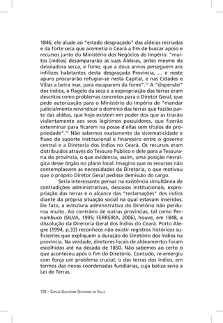 1846, ele alude ao “estado desgraçado” das aldeias recriadas
e da forte seca que acometia o Ceará a ﬁm de buscar apoio e
recursos junto do Ministério dos Negócios do Império: “mui-
tos [índios] desampararão as suas Aldeias, antes mesmo da
desoladora secca, e fome, que a dous annos perseguem aos
inﬁlizes habitantes desta desgraçada Província, ... e neste
apuro procurarão refugiar-se nesta Capital, e nas Cidades e
Villas a beira mar, para escaparem da fome”.12 A “dispersão”
dos índios, o ﬂagelo da seca e a expropriação das terras eram
descritos como problemas concretos para o Diretor Geral, que
pede autorização para o Ministério do Império de “mandar
judicialmente reivindicar o domínio das terras que fazião par-
te das aldêas, que hoje existem em poder dos que as tirarão
violentamente aos seos legítimos possuidores, que ﬁzerão
exterminar para ﬁcarem na posse d´ellas sem títulos de pro-
priedade”.13 Não sabemos exatamente da sistematicidade e
ﬂuxo de suporte institucional e ﬁnanceiro entre o governo
central e a Diretoria dos Índios no Ceará. Os recursos eram
distribuídos através do Tesouro Público e dele para a Tesoura-
ria da província, o que evidencia, assim, uma posição nevrál-
gica desse órgão no plano local. Imagino que os recursos não
contemplassem as necessidades da Diretoria, o que motivou
que o próprio Diretor Geral pedisse demissão do cargo.
         Seria interessante pensar na existência simultânea de
contradições administrativas, descasos institucionais, expro-
priação das terras e o alcance das “reclamações” dos índios
diante da própria situação social na qual estavam inseridos.
De fato, a estrutura administrativa do Diretório não perdu-
rou muito. Ao contrário de outras províncias, tal como Per-
nambuco (SILVA, 1995; FERREIRA, 2006), houve, em 1848, a
dissolução da Diretoria Geral dos Índios do Ceará. Porto Ale-
gre (1994, p.33) reconhece não existir registros históricos su-
ﬁcientes que expliquem a duração do Diretório dos Índios na
província. Na verdade, diretores locais de aldeamentos foram
escolhidos até na década de 1850. Não sabemos ao certo o
que aconteceu após o ﬁm do Diretório. Contudo, re-emergiu
com força um problema crucial, o das terras dos índios, em
termos das novas coordenadas fundiárias, cuja baliza seria a
Lei de Terras.


120 – CARLOS GUILHERME OCTAVIANO DO VALLE
 