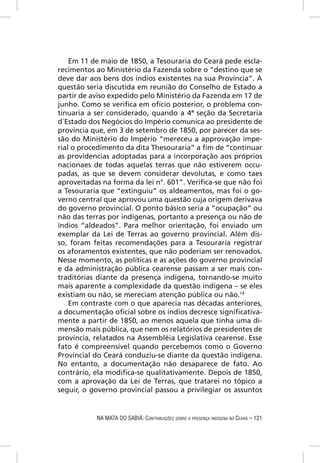 Em 11 de maio de 1850, a Tesouraria do Ceará pede escla-
recimentos ao Ministério da Fazenda sobre o “destino que se
deve dar aos bens dos índios existentes na sua Província”. A
questão seria discutida em reunião do Conselho de Estado a
partir de aviso expedido pelo Ministério da Fazenda em 17 de
junho. Como se veriﬁca em ofício posterior, o problema con-
tinuaria a ser considerado, quando a 4ª seção da Secretaria
d´Estado dos Negócios do Império comunica ao presidente de
província que, em 3 de setembro de 1850, por parecer da ses-
são do Ministério do Império “mereceu a approvação impe-
rial o procedimento da dita Thesouraria” a ﬁm de “continuar
as providencias adoptadas para a incorporação aos próprios
nacionaes de todas aquelas terras que não estiverem occu-
padas, as que se devem considerar devolutas, e como taes
aproveitadas na forma da lei n°. 601”. Veriﬁca-se que não foi
a Tesouraria que “extinguiu” os aldeamentos, mas foi o go-
verno central que aprovou uma questão cuja origem derivava
do governo provincial. O ponto básico seria a “ocupação” ou
não das terras por indígenas, portanto a presença ou não de
índios “aldeados”. Para melhor orientação, foi enviado um
exemplar da Lei de Terras ao governo provincial. Além dis-
so, foram feitas recomendações para a Tesouraria registrar
os aforamentos existentes, que não poderiam ser renovados.
Nesse momento, as políticas e as ações do governo provincial
e da administração pública cearense passam a ser mais con-
traditórias diante da presença indígena, tornando-se muito
mais aparente a complexidade da questão indígena – se eles
existiam ou não, se mereciam atenção pública ou não.14
    Em contraste com o que aparecia nas décadas anteriores,
a documentação oﬁcial sobre os índios decresce signiﬁcativa-
mente a partir de 1850, ao menos aquela que tinha uma di-
mensão mais pública, que nem os relatórios de presidentes de
província, relatados na Assembléia Legislativa cearense. Esse
fato é compreensível quando percebemos como o Governo
Provincial do Ceará conduziu-se diante da questão indígena.
No entanto, a documentação não desaparece de fato. Ao
contrário, ela modiﬁca-se qualitativamente. Depois de 1850,
com a aprovação da Lei de Terras, que tratarei no tópico a
seguir, o governo provincial passou a privilegiar os assuntos


           NA MATA DO SABIÁ: CONTRIBUIÇÕES SOBRE A PRESENÇA INDÍGENA NO CEARÁ – 121
 