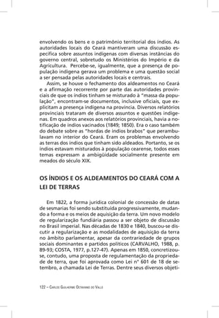 envolvendo os bens e o patrimônio territorial dos índios. As
autoridades locais do Ceará mantiveram uma discussão es-
pecíﬁca sobre assuntos indígenas com diversas instâncias do
governo central, sobretudo os Ministérios do Império e da
Agricultura. Percebe-se, igualmente, que a presença de po-
pulação indígena gerava um problema e uma questão social
a ser pensada pelas autoridades locais e centrais.
    Assim, se houve o fechamento dos aldeamentos no Ceará
e a aﬁrmação recorrente por parte das autoridades provin-
ciais de que os índios tinham se misturado à “massa da popu-
lação”, encontram-se documentos, inclusive oﬁciais, que ex-
plicitam a presença indígena na província. Diversos relatórios
provinciais trataram de diversos assuntos e questões indíge-
nas. Em quadros anexos aos relatórios provinciais, havia a no-
tiﬁcação de índios vacinados (1849; 1850). Era o caso também
do debate sobre as “hordas de índios brabos” que perambu-
lavam no interior do Ceará. Eram os problemas envolvendo
as terras dos índios que tinham sido aldeados. Portanto, se os
índios estavam misturados à população cearense, todos esses
temas expressam a ambigüidade socialmente presente em
meados do século XIX.


OS ÍNDIOS E OS ALDEAMENTOS DO CEARÁ COM A
LEI DE TERRAS

    Em 1822, a forma jurídica colonial de concessão de datas
de sesmarias foi sendo substituída progressivamente, mudan-
do a forma e os meios de aquisição da terra. Um novo modelo
de regularização fundiária passou a ser objeto de discussão
no Brasil imperial. Nas décadas de 1830 e 1840, buscou-se dis-
cutir a regularização e as modalidades de aquisição da terra
no âmbito parlamentar, apesar da contrariedade de grupos
sociais dominantes e partidos políticos (CARVALHO, 1988, p.
89-93; COSTA, 1977, p.127-47). Apenas em 1850, concretizou-
se, contudo, uma proposta de regulamentação da proprieda-
de de terra, que foi aprovada como Lei n° 601 de 18 de se-
tembro, a chamada Lei de Terras. Dentre seus diversos objeti-


122 – CARLOS GUILHERME OCTAVIANO DO VALLE
 