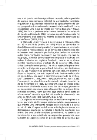 vos, a lei queria resolver o problema causado pela imprecisão
do antigo ordenamento colonial de apropriação fundiária,
regularizar a quantidade crescente de apossamento da ter-
ra, que predominava de modo descontrolado no Brasil, como
estabelecer uma nova deﬁnição de “terra devoluta” (SILVA,
1996). De fato, o problema das “terras devolutas” era discuti-
do desde a década de 1820, inclusive sua deﬁnição exata foi
um problema que perdurou mesmo depois da aprovação da
Lei de Terras (SILVA, ibid).
    O Plano da Lei de Terras e o decreto que a regulamentou
(n°. 1318, de 30 de janeiro de 1854) incluía as terras dos ín-
dios (aldeamentos e antigas vilas) enquanto áreas a serem de-
marcadas e regularizadas. Se as terras dos aldeamentos não
estivessem mais ocupadas por índios, elas deviam ser conside-
radas como “próprios nacionais”. Ao contrário, em caso de
ocupação, as terras permaneceriam em posse e usufruto dos
índios, inclusive seu registro fundiário, mesmo se os aldea-
mentos fossem extintos. O artigo 75, do decreto 1318, é bas-
tante claro sobre esse ponto: “As terras reservadas para colo-
nização de indígenas, e por elles distribuídas, são destinadas
ao seu uso fructo; e não poderão ser alienadas, em quanto o
Governo Imperial, por acto especial, não lhes concede o ple-
no gozo dellas, por assim o permittir o seu estado de civiliza-
ção” (Decreto n°. 1318, 30/01/1854; apud CUNHA, 1987, p.68).
Esse aspecto jurídico foi complementado através do aviso de
20 de novembro de 1855, que dispunha que os índios ainda
mantinham direito de acesso e uso das terras que, porventu-
ra, possuíssem, mesmo se seus aldeamentos de origem tives-
sem sido extintos, “sem que lhes seja preciso obter carta de
aforamento”, matéria que foi retomada juridicamente nos
anos de 1857 e de 1870 (CUNHA, ibid, p.70).
    Os vigários foram encarregados de realizar o registro das
terras por meio de livros que seriam enviados ao governo, o
que mostra uma intrigante relação entre o Estado e a Igreja
no século XIX. Era preciso informar a titulação das terras, sua
demarcação, das terras devolutas e, também, das terras dos
índios. Era uma tarefa complexa que esbarrou na carência de
funcionários e na resistência de segmentos provinciais, mas
também de agentes como os presidentes de província que


            NA MATA DO SABIÁ: CONTRIBUIÇÕES SOBRE A PRESENÇA INDÍGENA NO CEARÁ – 123
 
