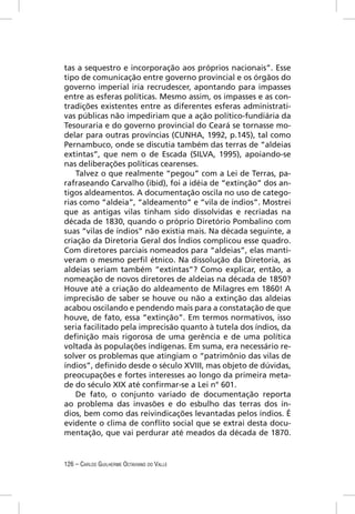 tas a sequestro e incorporação aos próprios nacionais”. Esse
tipo de comunicação entre governo provincial e os órgãos do
governo imperial iria recrudescer, apontando para impasses
entre as esferas políticas. Mesmo assim, os impasses e as con-
tradições existentes entre as diferentes esferas administrati-
vas públicas não impediriam que a ação político-fundiária da
Tesouraria e do governo provincial do Ceará se tornasse mo-
delar para outras províncias (CUNHA, 1992, p.145), tal como
Pernambuco, onde se discutia também das terras de “aldeias
extintas”, que nem o de Escada (SILVA, 1995), apoiando-se
nas deliberações políticas cearenses.
    Talvez o que realmente “pegou” com a Lei de Terras, pa-
rafraseando Carvalho (ibid), foi a idéia de “extinção” dos an-
tigos aldeamentos. A documentação oscila no uso de catego-
rias como “aldeia”, “aldeamento” e “vila de índios”. Mostrei
que as antigas vilas tinham sido dissolvidas e recriadas na
década de 1830, quando o próprio Diretório Pombalino com
suas “vilas de índios” não existia mais. Na década seguinte, a
criação da Diretoria Geral dos Índios complicou esse quadro.
Com diretores parciais nomeados para “aldeias”, elas manti-
veram o mesmo perﬁl étnico. Na dissolução da Diretoria, as
aldeias seriam também “extintas”? Como explicar, então, a
nomeação de novos diretores de aldeias na década de 1850?
Houve até a criação do aldeamento de Milagres em 1860! A
imprecisão de saber se houve ou não a extinção das aldeias
acabou oscilando e pendendo mais para a constatação de que
houve, de fato, essa “extinção”. Em termos normativos, isso
seria facilitado pela imprecisão quanto à tutela dos índios, da
deﬁnição mais rigorosa de uma gerência e de uma política
voltada às populações indígenas. Em suma, era necessário re-
solver os problemas que atingiam o “patrimônio das vilas de
índios”, deﬁnido desde o século XVIII, mas objeto de dúvidas,
preocupações e fortes interesses ao longo da primeira meta-
de do século XIX até conﬁrmar-se a Lei n° 601.
    De fato, o conjunto variado de documentação reporta
ao problema das invasões e do esbulho das terras dos ín-
dios, bem como das reivindicações levantadas pelos índios. É
evidente o clima de conﬂito social que se extrai desta docu-
mentação, que vai perdurar até meados da década de 1870.


126 – CARLOS GUILHERME OCTAVIANO DO VALLE
 