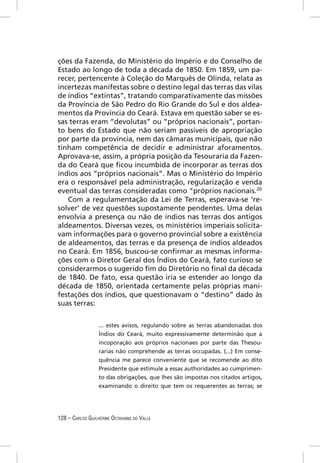 ções da Fazenda, do Ministério do Império e do Conselho de
Estado ao longo de toda a década de 1850. Em 1859, um pa-
recer, pertencente à Coleção do Marquês de Olinda, relata as
incertezas manifestas sobre o destino legal das terras das vilas
de índios “extintas”, tratando comparativamente das missões
da Província de São Pedro do Rio Grande do Sul e dos aldea-
mentos da Província do Ceará. Estava em questão saber se es-
sas terras eram “devolutas” ou “próprios nacionais”, portan-
to bens do Estado que não seriam passíveis de apropriação
por parte da província, nem das câmaras municipais, que não
tinham competência de decidir e administrar aforamentos.
Aprovava-se, assim, a própria posição da Tesouraria da Fazen-
da do Ceará que ﬁcou incumbida de incorporar as terras dos
índios aos “próprios nacionais”. Mas o Ministério do Império
era o responsável pela administração, regularização e venda
eventual das terras consideradas como “próprios nacionais.20
   Com a regulamentação da Lei de Terras, esperava-se ‘re-
solver’ de vez questões supostamente pendentes. Uma delas
envolvia a presença ou não de índios nas terras dos antigos
aldeamentos. Diversas vezes, os ministérios imperiais solicita-
vam informações para o governo provincial sobre a existência
de aldeamentos, das terras e da presença de índios aldeados
no Ceará. Em 1856, buscou-se conﬁrmar as mesmas informa-
ções com o Diretor Geral dos Índios do Ceará, fato curioso se
considerarmos o sugerido ﬁm do Diretório no ﬁnal da década
de 1840. De fato, essa questão iria se estender ao longo da
década de 1850, orientada certamente pelas próprias mani-
festações dos índios, que questionavam o “destino” dado às
suas terras:


                  ... estes avisos, regulando sobre as terras abandonadas dos
                  Índios do Ceará, muito expressivamente determinão que a
                  incoporação aos próprios nacionaes por parte das Thesou-
                  rarias não comprehende as terras occupadas. (...) Em conse-
                  quência me parece conveniente que se recomende ao dito
                  Presidente que estimule a essas authoridades ao cumprimen-
                  to das obrigações, que lhes são impostas nos citados artigos,
                  examinando o direito que tem os requerentes as terras; se




128 – CARLOS GUILHERME OCTAVIANO DO VALLE
 