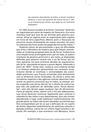 são realmente descendentes de Índios, se devem considerar
            posseiros, e como taes gozando dos favores da Lei n°. 601,
            ou se ﬁnalmente são intrusos, que devão ser em continente
            despejados.21


   Em 1855, buscou-se saber se as terras “nacionais” deveriam
ser registradas por parte do Inspetor da Tesouraria. Era outra
incerteza local que teve de ser dirimida pelo governo pro-
vincial, aﬁnal os vigários eram os responsáveis pelo registro
em livros de terra especíﬁcos. Mesmo assim a Tesouraria da
província atuava diretamente em outros assuntos, tal como
na cobrança dos foros ainda não pagos das terras dos índios.22
   Podemos extrair da documentação o grau de diﬁculdade
que tinha o Ministério do Império para que fossem concreti-
zadas as mudanças propostas pela Lei de Terras. Evidencia-se
uma relação tensa, prolongada entre, por um lado, as ações e
incertezas do governo provincial e, por outro, as disposições
deﬁnidas pelo governo central com a Lei de Terras. Isso foi
mais aparente nas duas primeiras décadas da regulamenta-
ção da lei, atenuando-se pouco a pouco depois, sobretudo a
partir de 1870.23 Ainda mais, revela-se uma evidente tensão
e os diversos obstáculos apresentados nos contextos locais,
inclusive devido às incertezas e contrariedades das autori-
dades provinciais, que ﬁcavam envolvidas mais diretamente
com as dinâmicas sociais localizadas. Os ofícios e avisos dos
ministérios imperiais e das agências centrais advertiam clara-
mente ao governo provincial que os índios, se estavam ain-
da ocupando suas terras, deviam ter o direito de usufruí-las,
pois elas não poderiam ser deﬁnidas como “terras devolu-
tas”, nem eles deviam pagar qualquer tipo de aforamento.
Como já reportei antes, mesmo com o ﬁm dos aldeamentos,
suas terras deveriam continuar legalmente para usufruto e
subsistência dos índios e seus descendentes, pois não tinham
abandonado o lugar onde habitavam tradicionalmente. Em
grande parte, os índios não foram atendidos nos direitos que
lhes correspondiam por lei, já que a deﬁnição de um sujeito
de direito dependia evidentemente de assertivas culturais e
posições políticas, menos de um critério legal exclusivo e ab-
soluto. Por exemplo, o que aconteceu com Mecejana, Soure


           NA MATA DO SABIÁ: CONTRIBUIÇÕES SOBRE A PRESENÇA INDÍGENA NO CEARÁ – 129
 