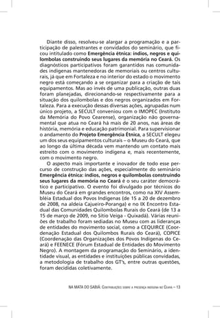 Diante disso, resolveu-se alargar a programação e a par-
ticipação de palestrantes e convidados do seminário, que ﬁ-
cou intitulado como Emergência étnica: índios, negros e qui-
lombolas construindo seus lugares da memória no Ceará. Os
diagnósticos participativos foram garantidos nas comunida-
des indígenas mantenedoras de memoriais ou centros cultu-
rais, já que em Fortaleza e no interior do estado o movimento
negro está começando a se organizar para a criação de tais
equipamentos. Mas ao invés de uma publicação, outras duas
foram planejadas, direcionando-se respectivamente para a
situação dos quilombolas e dos negros organizados em For-
taleza. Para a execução dessas diversas ações, agrupadas num
único projeto, a SECULT conveniou com o IMOPEC (Instituto
da Memória do Povo Cearense), organização não governa-
mental que atua no Ceará há mais de 20 anos, nas áreas de
história, memória e educação patrimonial. Para supervisionar
o andamento do Projeto Emergência Étnica, a SECULT elegeu
um dos seus equipamentos culturais – o Museu do Ceará, que
ao longo da última década vem mantendo um contato mais
estreito com o movimento indígena e, mais recentemente,
com o movimento negro.
    O aspecto mais importante e inovador de todo esse per-
curso de construção das ações, especialmente do seminário
Emergência étnica: índios, negros e quilombolas construindo
seus lugares da memória no Ceará é o seu caráter democrá-
tico e participativo. O evento foi divulgado por técnicos do
Museu do Ceará em grandes encontros, como na XIV Assem-
bléia Estadual dos Povos Indígenas (de 15 a 20 de dezembro
de 2008, na aldeia Cajueiro-Poranga) e no IX Encontro Esta-
dual das Comunidades Quilombolas Rurais do Ceará (de 13 a
15 de março de 2009, no Sítio Veiga - Quixadá). Várias reuni-
ões de trabalho foram sediadas no Museu com as lideranças
de entidades do movimento social, como a CEQUIRCE (Coor-
denação Estadual dos Quilombos Rurais do Ceará), COPICE
(Coordenação das Organizações dos Povos Indígenas do Ce-
ará) e FEENECE (Fórum Estadual de Entidades do Movimento
Negro). A montagem da programação do Seminário, a iden-
tidade visual, as entidades e instituições públicas convidadas,
a metodologia de trabalho dos GT’s, entre outras questões,
foram decididas coletivamente.


            NA MATA DO SABIÁ: CONTRIBUIÇÕES SOBRE A PRESENÇA INDÍGENA NO CEARÁ – 13
 