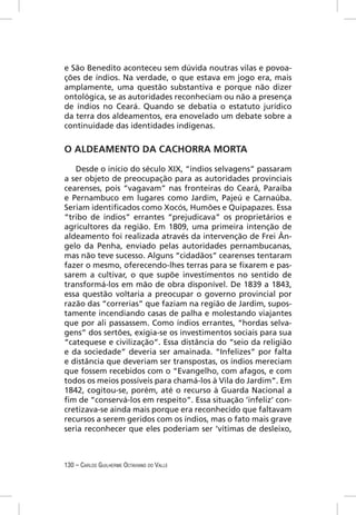 e São Benedito aconteceu sem dúvida noutras vilas e povoa-
ções de índios. Na verdade, o que estava em jogo era, mais
amplamente, uma questão substantiva e porque não dizer
ontológica, se as autoridades reconheciam ou não a presença
de índios no Ceará. Quando se debatia o estatuto jurídico
da terra dos aldeamentos, era enovelado um debate sobre a
continuidade das identidades indígenas.


O ALDEAMENTO DA CACHORRA MORTA

   Desde o início do século XIX, “índios selvagens” passaram
a ser objeto de preocupação para as autoridades provinciais
cearenses, pois “vagavam” nas fronteiras do Ceará, Paraíba
e Pernambuco em lugares como Jardim, Pajeú e Carnaúba.
Seriam identiﬁcados como Xocós, Humões e Quipapazes. Essa
“tribo de índios” errantes “prejudicava” os proprietários e
agricultores da região. Em 1809, uma primeira intenção de
aldeamento foi realizada através da intervenção de Frei Ân-
gelo da Penha, enviado pelas autoridades pernambucanas,
mas não teve sucesso. Alguns “cidadãos” cearenses tentaram
fazer o mesmo, oferecendo-lhes terras para se ﬁxarem e pas-
sarem a cultivar, o que supõe investimentos no sentido de
transformá-los em mão de obra disponível. De 1839 a 1843,
essa questão voltaria a preocupar o governo provincial por
razão das “correrias” que faziam na região de Jardim, supos-
tamente incendiando casas de palha e molestando viajantes
que por ali passassem. Como índios errantes, “hordas selva-
gens” dos sertões, exigia-se os investimentos sociais para sua
“catequese e civilização”. Essa distância do “seio da religião
e da sociedade” deveria ser amainada. “Infelizes” por falta
e distância que deveriam ser transpostas, os índios mereciam
que fossem recebidos com o “Evangelho, com afagos, e com
todos os meios possíveis para chamá-los à Vila do Jardim”. Em
1842, cogitou-se, porém, até o recurso à Guarda Nacional a
ﬁm de “conservá-los em respeito”. Essa situação ‘infeliz’ con-
cretizava-se ainda mais porque era reconhecido que faltavam
recursos a serem geridos com os índios, mas o fato mais grave
seria reconhecer que eles poderiam ser ‘vítimas de desleixo,



130 – CARLOS GUILHERME OCTAVIANO DO VALLE
 