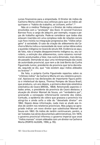 cursos ﬁnanceiros para a empreitada. O Diretor de índios da
Cachorra Morta centrou seus esforços para que os índios ad-
quirissem o “hábito do trabalho, se civilizem, enﬁm”.25
    Não só o médico Theberge e o Diretor de índios estavam
envolvidos com a “proteção” dos Xocó. O coronel Francisco
Barroso ﬁcou a cargo de adquirir, por exemplo, roupas e pe-
ças de trabalho agrícola. Pode-se considerar que todos eles
estavam inseridos em uma complexa rede de relações sociais
cujo foco insistia na integração progressiva dos “índios selva-
gens” à sociedade. O caso da criação do aldeamento da Ca-
chorra Morta indica a necessidade de rever certas idéias sobre
a questão indígena no Ceará do século XIX. Evidencia-se aqui,
de fato, não o simples desaparecimento indígena ou, seu co-
rolário, a extinção dos aldeamentos, como estamos normal-
mente acostumados a falar, mas outra dimensão, mais densa,
do passado. Demanda-se aqui uma reinterpretação das vozes
de autoridade provincial, que nem a de José Bento da Cunha
Figueiredo Junior, presidente da província que teria decreta-
do, segundo se diz, que “não existem aqui índios aldeados
ou bravios”.26
    De fato, o próprio Cunha Figueiredo reportou sobre os
“infelizes índios” da Cachorra Morta em seu relatório provin-
cial. Apoiava-se nas declarações de importante ﬁgura políti-
ca e intelectual da época, Thomaz Pompeu de Souza Brasil,
que produziu, um ano depois, a primeira descrição estatística
sistemática do Ceará (BRASIL, 1864). Retomando aspectos ci-
tados antes, o presidente da província do Ceará destacou a
atuação do diretor Manoel de Souza, um “verdadeiro pai”,
acionando a concepção inferiorizante corrente dos índios.
Contudo, a epidemia do cólera que grassava a província iria
atingí-los e ainda ceifa a vida do “desvelado diretor” em
1862. Depois dessa informação, nada mais se alude aos ín-
dios de Jardim nos relatórios provinciais. Mas julgou-se apro-
priado indicar um novo diretor que substituísse Manoel de
Souza em 1863. Os índios de Jardim continuaram, porém, a
ser tratados nas séries documentais administrativas. Em 1874,
o governo provincial informou o governo imperial que onze
“índios mansos” viviam aldeados com um diretor na Cachorra
Morta (PORTO ALEGRE, 1994, p. 95).


132 – CARLOS GUILHERME OCTAVIANO DO VALLE
 