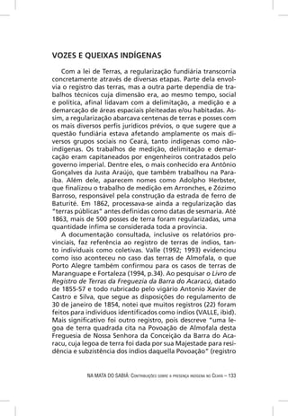 VOZES E QUEIXAS INDÍGENAS

   Com a lei de Terras, a regularização fundiária transcorria
concretamente através de diversas etapas. Parte dela envol-
via o registro das terras, mas a outra parte dependia de tra-
balhos técnicos cuja dimensão era, ao mesmo tempo, social
e política, aﬁnal lidavam com a delimitação, a medição e a
demarcação de áreas espaciais pleiteadas e/ou habitadas. As-
sim, a regularização abarcava centenas de terras e posses com
os mais diversos perﬁs jurídicos prévios, o que sugere que a
questão fundiária estava afetando amplamente os mais di-
versos grupos sociais no Ceará, tanto indígenas como não-
indígenas. Os trabalhos de medição, delimitação e demar-
cação eram capitaneados por engenheiros contratados pelo
governo imperial. Dentre eles, o mais conhecido era Antônio
Gonçalves da Justa Araújo, que também trabalhou na Para-
íba. Além dele, aparecem nomes como Adolpho Herbster,
que ﬁnalizou o trabalho de medição em Arronches, e Zózimo
Barroso, responsável pela construção da estrada de ferro de
Baturité. Em 1862, processava-se ainda a regularização das
“terras públicas” antes deﬁnidas como datas de sesmaria. Até
1863, mais de 500 posses de terra foram regularizadas, uma
quantidade ínﬁma se considerada toda a província.
   A documentação consultada, inclusive os relatórios pro-
vinciais, faz referência ao registro de terras de índios, tan-
to individuais como coletivas. Valle (1992; 1993) evidenciou
como isso aconteceu no caso das terras de Almofala, o que
Porto Alegre também conﬁrmou para os casos de terras de
Maranguape e Fortaleza (1994, p.34). Ao pesquisar o Livro de
Registro de Terras da Freguezia da Barra do Acaracú, datado
de 1855-57 e todo rubricado pelo vigário Antonio Xavier de
Castro e Silva, que segue as disposições do regulamento de
30 de janeiro de 1854, notei que muitos registros (22) foram
feitos para indivíduos identiﬁcados como índios (VALLE, ibid).
Mais signiﬁcativo foi outro registro, pois descreve “uma le-
goa de terra quadrada cita na Povoação de Almofala desta
Freguesia de Nossa Senhora da Conceição da Barra do Aca-
racu, cuja legoa de terra foi dada por sua Majestade para resi-
dência e subzistência dos índios daquella Povoação” (registro


            NA MATA DO SABIÁ: CONTRIBUIÇÕES SOBRE A PRESENÇA INDÍGENA NO CEARÁ – 133
 