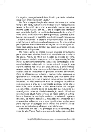 Em seguida, o engenheiro foi notiﬁcado que devia trabalhar
nas posses encontradas em Soure.29
   De fato, a regularização das terras perdurou por muito
tempo. Em 1875, trabalhos de medição eram realizados nas
terras de Baturité, Arronches e Almofala, conduzidos pelo
mesmo Justa Araújo. Em 1877, era o engenheiro Herbster
que substituía Araújo na medição das terras de Arronches. É
certo que a demarcação das terras provocou conﬂitos e pro-
blemas envolvendo a exatidão dos limites conferidos como
“próprios nacionais” e aqueles de proprietários cujas terras
avizinhavam o patrimônio dos aldeamentos. Os engenheiros
participavam diretamente das situações sociais em questão.
Cada caso aponta para tensões que eram, ao mesmo tempo,
recorrentes e singulares.
   De modo geral, os índios tiveram diversas diﬁculdades
para terem seus direitos fundiários atendidos na província
do Ceará. Assim, de 1850 até meados da década de 1870,
perdurou um período em que as muitas ‘representações’ dos
índios evidenciam claramente suas ações, contestações e de-
mandas diretas, sobretudo no que se refere à ocupação, uso
e permanência nas terras dos aldeamentos, o que conﬁgu-
rou por volta de vinte cinco anos de intensa atividade social,
explicitando os investimentos políticos que lhes envolviam.
Com os aldeamentos fechados, muitos índios passaram a
queixar-se das invasões de suas terras, apelando tanto dire-
tamente para o governo provincial como para os ministérios
imperiais. Na documentação, não se consegue reconhecer
com exatidão o grau de organização política, como ela se
constituía, nem se havia contato entre índios dos antigos
aldeamentos, embora possa se suspeitar que houvesse de
fato algumas redes sociais de interrelação, sendo difíceis de
reconstrução atual. Com certeza, as redes estariam articu-
ladas a formas de mediação variadas, envolvendo agentes
diversos, ao menos religiosos, mas podemos imaginar que
as questões indígenas eram bem signiﬁcativas socialmente
para implicar articulações entre índios de diversos aldea-
mentos, sobretudo aqueles que se avizinhavam.
   Bem cedo, em 1851, na povoação de São Benedito, pró-
xima de Vila Viçosa Real, a presença de indígenas era inter-


           NA MATA DO SABIÁ: CONTRIBUIÇÕES SOBRE A PRESENÇA INDÍGENA NO CEARÁ – 135
 
