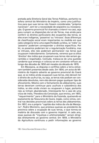 pretada pela Diretoria Geral das Terras Públicas, portanto na
esfera central do Ministério do Império, como uma justiﬁca-
tiva para que suas terras não fossem consideradas “próprios
nacionais”, sem ter a necessidade de seqüestro ou incorpora-
ção. O governo provincial foi chamado a intervir no caso, seja
para cumprir as disposições da Lei de Terras, mas ainda para
conferir os direitos particulares dos ocupantes das terras, se
eles eram indígenas, ‘posseiros’ ou ‘intrusos’. Essas diferenças
de classiﬁcação social eram importantes na medida em que
cada categoria teria uma especiﬁcidade jurídica, se ‘índio’ ou
‘posseiro’ poderiam corresponder a direitos especíﬁcos. Por
lei, os posseiros poderiam ter a regularização fundiária, mas
se intrusos, eles não poderiam permanecer nas terras que
ocupavam indevidamente. Certamente, veremos que os ditos
‘direitos’ dos índios que ocupavam suas terras não seriam ga-
rantidos e respeitados. Contudo, tratava-se de uma questão
candente que emergiu e colocou-se em constante reﬂuxo ao
longo das décadas de 1850 até meados da década de 1870.
    Em Mecejana, as disputas e conﬂitos sobre a terra estive-
ram também presentes desde cedo. Em 1854, um aviso do Mi-
nistério do Império adverte ao governo provincial do Ceará
que, se os índios ainda ocupavam suas terras, eles deviam ter
o direito de usufruí-las, ou seja, as terras não podiam ser con-
sideradas devolutas, nem eles deviam pagar qualquer tipo de
aforamento. Mesmo com o fechamento do aldeamento, suas
terras deveriam continuar para usufruto e subsistência dos
índios, se eles ainda viviam ou ocupavam o lugar, portanto
não as tinham abandonado. Interessante foi o caso de uma
viúva de índio, Theodora da Conceição, que enviou, em 1855,
“requerimento” para o Ministério da Fazenda, queixando-se
exatamente da Tesouraria do Ceará, órgão, como vimos, cen-
tral nas decisões provinciais sobre as terras dos aldeamentos.
Em 1857, era o próprio “capitão dos índios da vila de Meceja-
na”, Pedro Monteiro, que prestava queixas ao presidente da
província sobre a ocupação de suas terras, o que tornou-se
matéria de discussão com o governo imperial. A cada ano,
essas queixas de “injustiças e arbitrariedades” seriam dirigi-
das diretamente ao governo central. Em 1859, o Ministério
da Agricultura continuou a pedir informações ao governo


136 – CARLOS GUILHERME OCTAVIANO DO VALLE
 