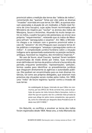 provincial sobre a medição das terras das “aldeias de índios”,
comentando das “queixas” feitas por eles sobre as diversas
“invasões” ocorridas em suas terras. Em 1861, as queixas esta-
vam associadas à atuação de um mediador, o Padre José Fer-
reira de Lima Sucupira, cujas ações foram recriminadas pelo
Ministério do Império por “excitar” os ânimos dos índios de
Mecejana, Soure e Arronches. Atuando há muito tempo en-
tre os índios, o padre Sucupira não pestanejou ao enviar seus
próprios “requerimentos”, relatando que os índios de Mece-
jana sofriam “perseguições e vexames”. Em 1863, o Ministé-
rio chegou a se interpor com o governo provincial sobre o
caso do “posseiro” do sítio Pitaguary que usurpara terras di-
tas públicas e empregara “ameaças e perseguições contra os
índios”. A complexidade jurídico-fundiária sobre a situação
indígena seria apresentada exatamente na posição oscilante,
ambígua, favorável ou negativa, dos ministérios imperiais.30
    No caso de Soure, atual Caucaia, ‘queixas’ foram também
encaminhadas de modo direto por índios. Suas iniciativas
eram deﬁnidas em termos da prática cultural e burocrática do
período, enquanto ‘pretensões’, ‘representações’, ‘petições’,
termos usados para identiﬁcar os procedimentos jurídicos
que chegavam diretamente às agências e autoridades públi-
cas. Eles podiam ser encaminhados para as mais diversas ins-
tâncias, tal como aos próprios delegados, que estariam mais
próximos das situações sociais vividas pelos índios. Em 1859,
uma “índia” de Soure registrou ‘queixa’ contra a invasão de
suas terras:

            Ao subdelegado de Soure. Inteirado do que V.Mce me com-
            munica, por seu Offício de 18 do corrente mez, acerca da pe-
            tição de queixa da índia Antonia Maria Gonçalves, tenho a
            dizer-lhe que em quanto não for a referida índia privada da
            posse que allega ter pelos meios competentes, seja garanti-
            da, como foi ordenado por despacho desta Presidencia de 16
            deste mez [25/11/1859].31


   Em Baturité, os conﬂitos a envolver as terras dos índios
foram registrados desde 1854. Nesse ano, a índia Manoela da



           NA MATA DO SABIÁ: CONTRIBUIÇÕES SOBRE A PRESENÇA INDÍGENA NO CEARÁ – 137
 