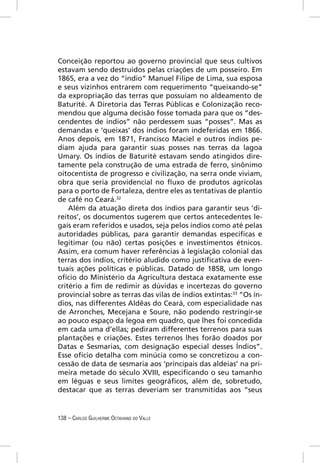 Conceição reportou ao governo provincial que seus cultivos
estavam sendo destruídos pelas criações de um posseiro. Em
1865, era a vez do “índio” Manuel Filipe de Lima, sua esposa
e seus vizinhos entrarem com requerimento “queixando-se”
da expropriação das terras que possuíam no aldeamento de
Baturité. A Diretoria das Terras Públicas e Colonização reco-
mendou que alguma decisão fosse tomada para que os “des-
cendentes de índios” não perdessem suas “posses”. Mas as
demandas e ‘queixas’ dos índios foram indeferidas em 1866.
Anos depois, em 1871, Francisco Maciel e outros índios pe-
diam ajuda para garantir suas posses nas terras da lagoa
Umary. Os índios de Baturité estavam sendo atingidos dire-
tamente pela construção de uma estrada de ferro, sinônimo
oitocentista de progresso e civilização, na serra onde viviam,
obra que seria providencial no ﬂuxo de produtos agrícolas
para o porto de Fortaleza, dentre eles as tentativas de plantio
de café no Ceará.32
    Além da atuação direta dos índios para garantir seus ‘di-
reitos’, os documentos sugerem que certos antecedentes le-
gais eram referidos e usados, seja pelos índios como até pelas
autoridades públicas, para garantir demandas especíﬁcas e
legitimar (ou não) certas posições e investimentos étnicos.
Assim, era comum haver referências à legislação colonial das
terras dos índios, critério aludido como justiﬁcativa de even-
tuais ações políticas e públicas. Datado de 1858, um longo
ofício do Ministério da Agricultura destaca exatamente esse
critério a ﬁm de redimir as dúvidas e incertezas do governo
provincial sobre as terras das vilas de índios extintas:33 “Os ín-
dios, nas differentes Aldêas do Ceará, com especialidade nas
de Arronches, Mecejana e Soure, não podendo restringir-se
ao pouco espaço da legoa em quadro, que lhes foi concedida
em cada uma d’ellas; pediram differentes terrenos para suas
plantações e criações. Estes terrenos lhes forão doados por
Datas e Sesmarias, com designação especial desses Índios”.
Esse ofício detalha com minúcia como se concretizou a con-
cessão de data de sesmaria aos ‘principais das aldeias’ na pri-
meira metade do século XVIII, especiﬁcando o seu tamanho
em léguas e seus limites geográﬁcos, além de, sobretudo,
destacar que as terras deveriam ser transmitidas aos “seus


138 – CARLOS GUILHERME OCTAVIANO DO VALLE
 
